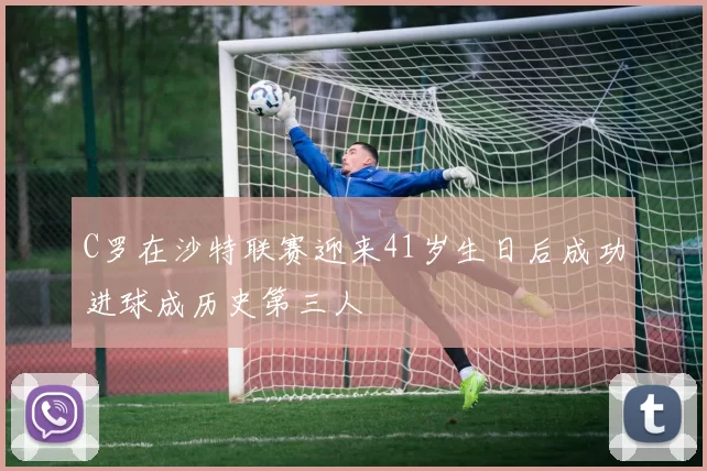 C罗在沙特联赛迎来41岁生日后成功进球成历史第三人